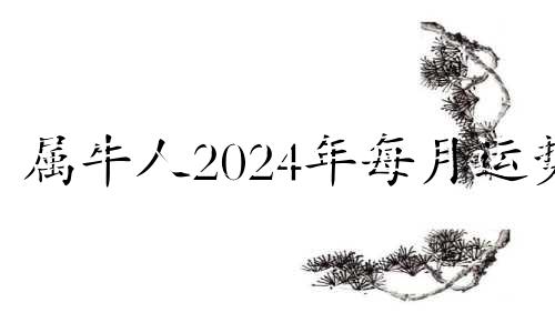 属牛人2024年每月运势 属牛2024年运势及运程每月运程男