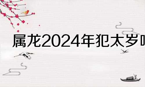 属龙2024年犯太岁吗 2024属龙的人