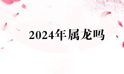 2024年属龙吗 2024年属龙人运势及运程