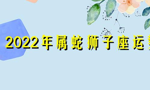 2022年属蛇狮子座运势 蛇人2024年运势完整版