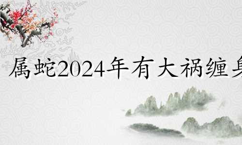 属蛇2024年有大祸缠身 属蛇人命中注定的贵人是谁呀