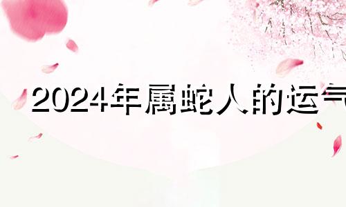 2024年属蛇人的运气 2024年属蛇的人的全年运势