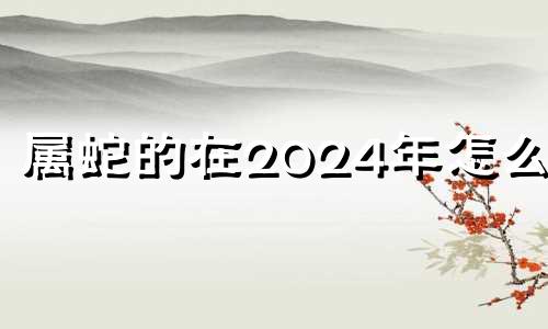 属蛇的在2024年怎么样 属蛇2024年是什么命