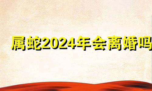 属蛇2024年会离婚吗? 属蛇2024年会离婚吗为什么