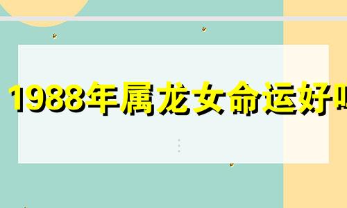 1988年属龙女命运好吗? 1988年属龙女一生三大劫难