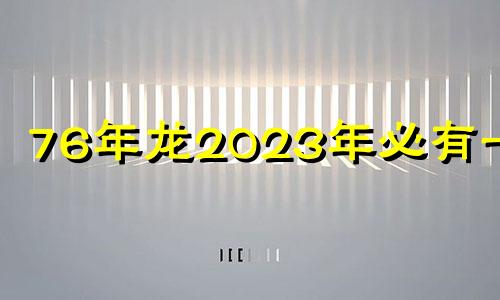 76年龙2023年必有一难 76年属龙47岁有一灾