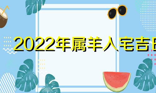 2022年属羊入宅吉日 2021年42岁属羊最佳入宅吉日