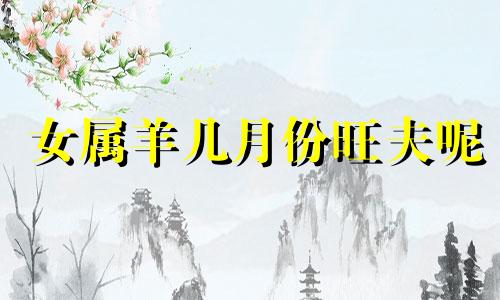 女属羊几月份旺夫呢 属羊女几月份好