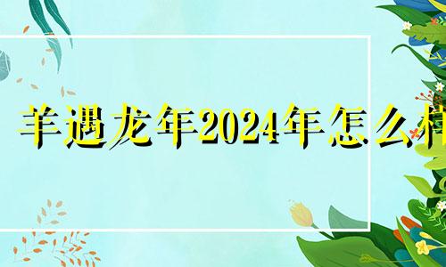 羊遇龙年2024年怎么样 2024年羊人的全年运势如何