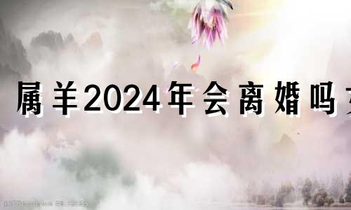 属羊2024年会离婚吗女 属羊2024年感情运势