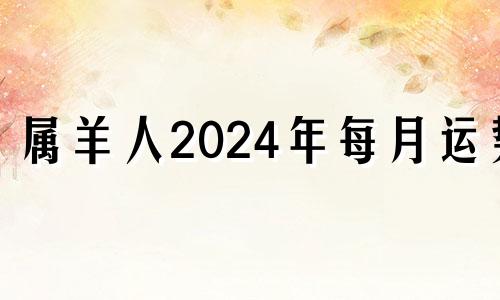 属羊人2024年每月运势 生肖羊在2024年的运势以及注意月份