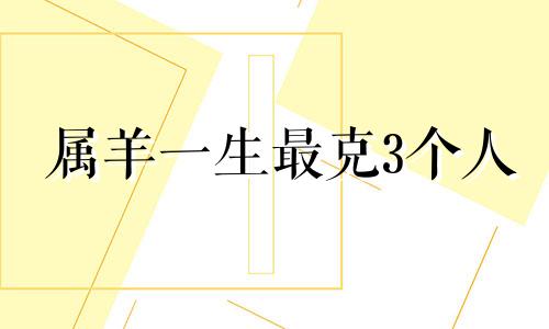 属羊一生最克3个人 属羊的三合和六个合生肖贵人是什么