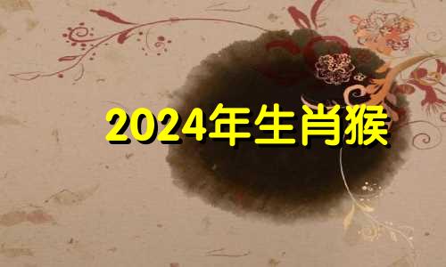 2024年生肖猴 2024年属猴的人命运好吗