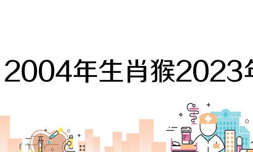 2004年生肖猴2023年运势 04年属猴2022年运势及运程每月运程