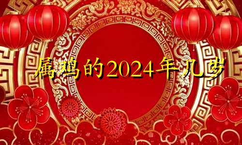 属鸡的2024年几岁 属鸡的在2024年的运程是怎么样