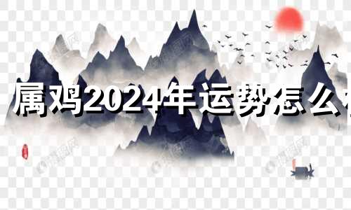 属鸡2024年运势怎么样 属鸡的2024年运势