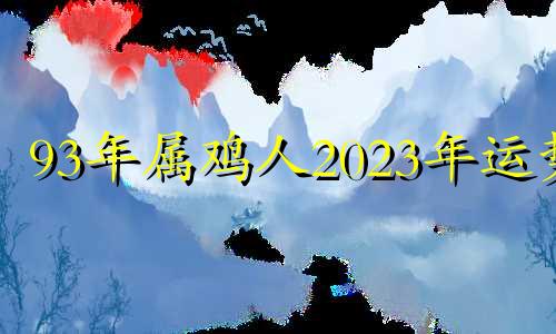 93年属鸡人2023年运势 93年鸡在2022年运势