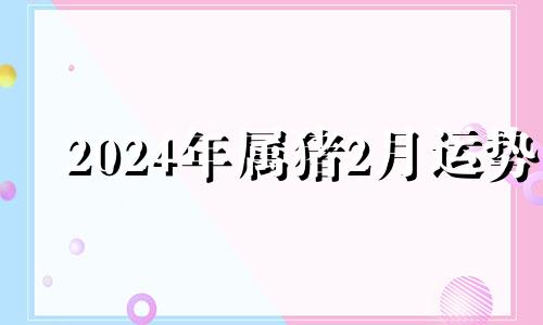 2024年属猪2月运势 2024年属猪的财运和运气如何