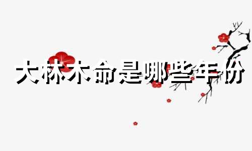 大林木命是哪些年份 大林木命是什么命好不好?