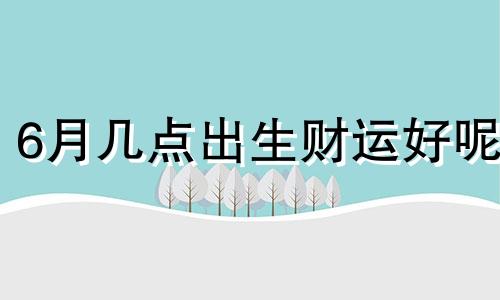 6月几点出生财运好呢 6月什么时辰出生好