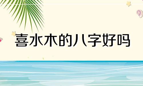 喜水木的八字好吗 八字喜木水做什么工作