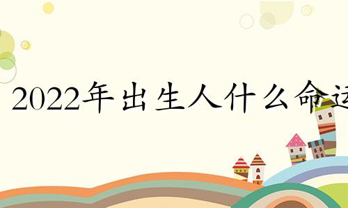 2022年出生人什么命运 2022年出生的孩子是什么命,命里缺什么?