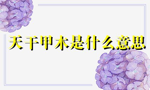 天干甲木是什么意思 天干甲乙木的详解