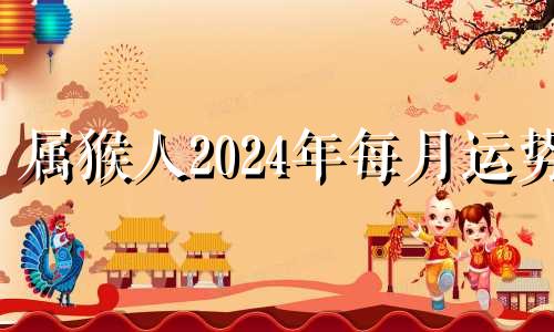 属猴人2024年每月运势 2024年属猴人的全年每月运势