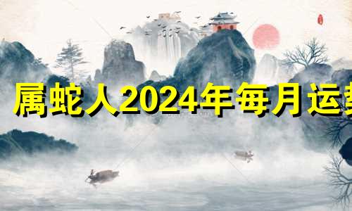 属蛇人2024年每月运势 属蛇2024年全年运势