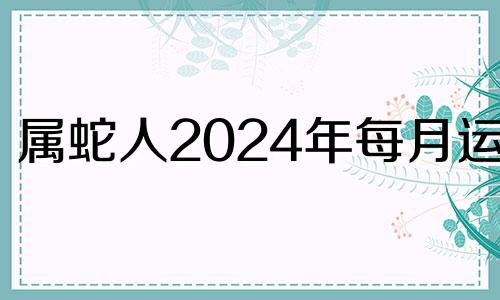 属蛇人2024年每月运势 2024年属蛇人的全年运