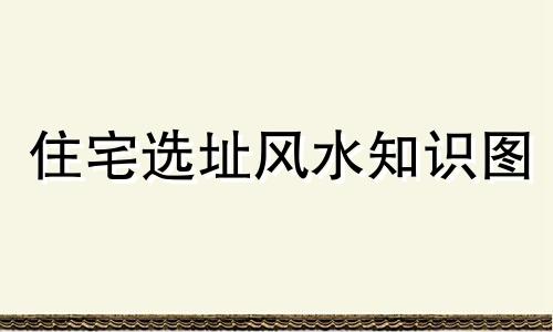 住宅选址风水知识图 住宅选址风水知识大全