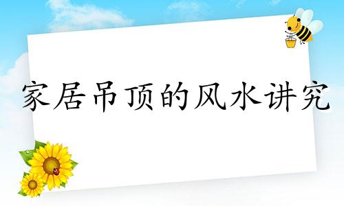 家居吊顶的风水讲究 吊顶在风水上有什么讲究