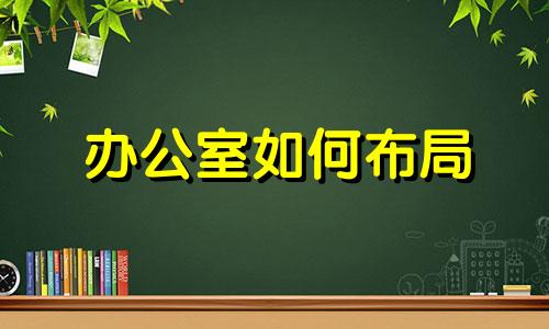 办公室如何布局 办公室怎么布局风水好