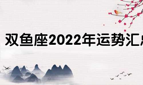 双鱼座2022年运势汇总 双鱼座2022年运势详解每月运势