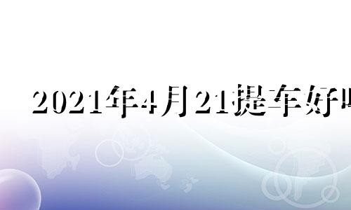 2021年4月21提车好吗 2021年4月24提车吉日一览表