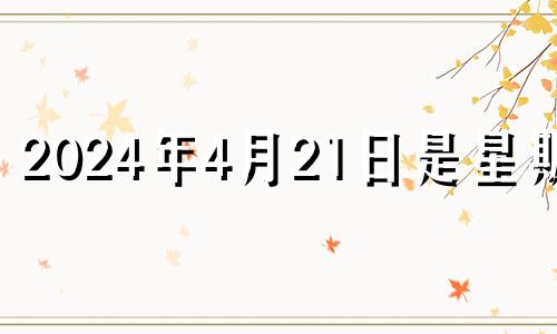 2024年4月21日是星期几 2024年4月4日黄历