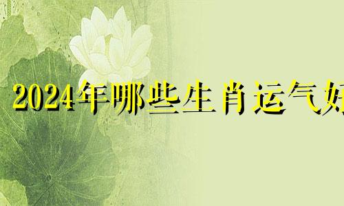 2024年哪些生肖运气好 2024年好运的生肖