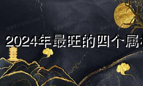 2024年最旺的四个属相 2024年最顺利的4大属相50多岁鼠