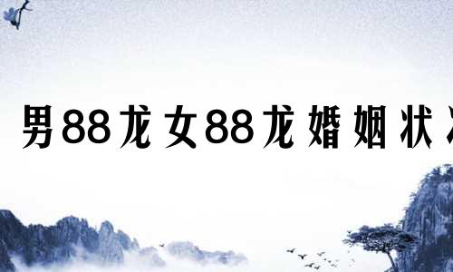 男88龙女88龙婚姻状况 88男和88女婚姻怎么样