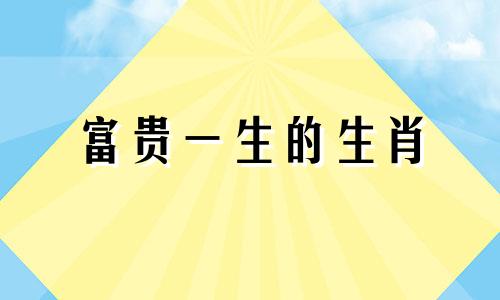 富贵一生的生肖 一生富贵不下凡是什么生肖