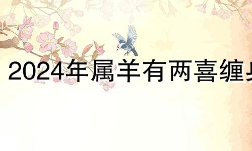 2024年属羊有两喜缠身 79年属羊2024年运势及运程每月运程