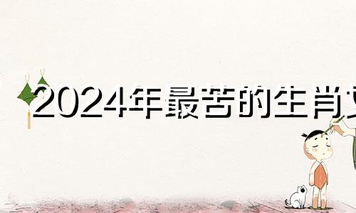 2024年最苦的生肖女 2024年什么生肖最旺