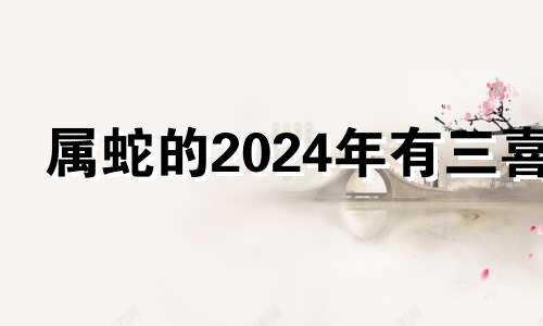 属蛇的2024年有三喜 属蛇的在2024年怎么样