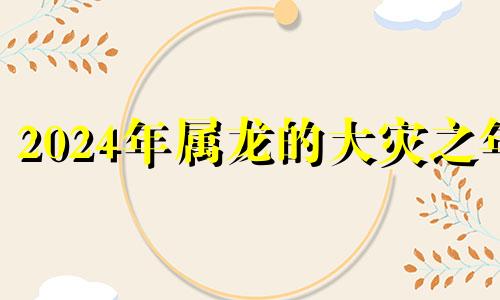 2024年属龙的大灾之年 2024年属龙旺什么生肖父母