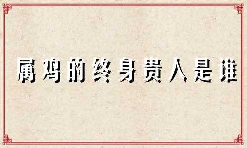 属鸡的终身贵人是谁 2024年属鸡终于转运了