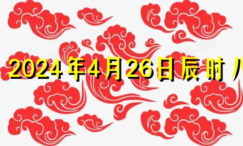 2024年4月26日辰时八字 2024年4月属什么生肖