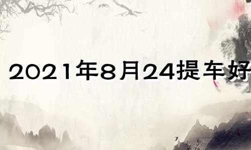 2021年8月24提车好不好 2024年8月黄道吉日