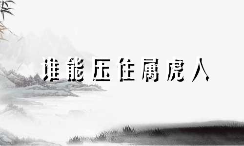 谁能压住属虎人 属虎人跟谁在一起顺