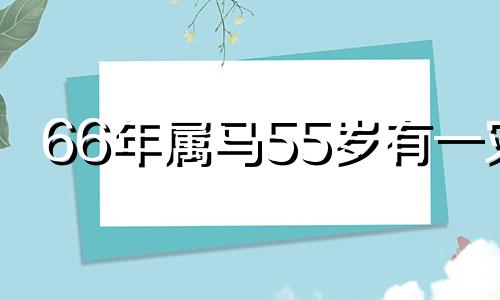 66年属马55岁有一灾 66年属马人55岁以后每年运势