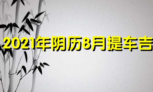 2021年阴历8月提车吉日 2021年农历8月提车最吉利的日子